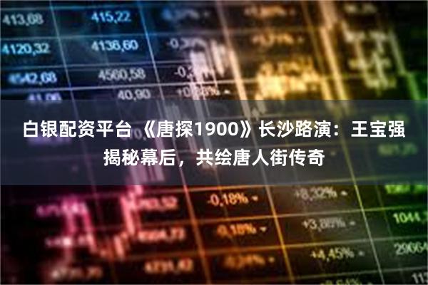 白银配资平台 《唐探1900》长沙路演：王宝强揭秘幕后，共绘唐人街传奇
