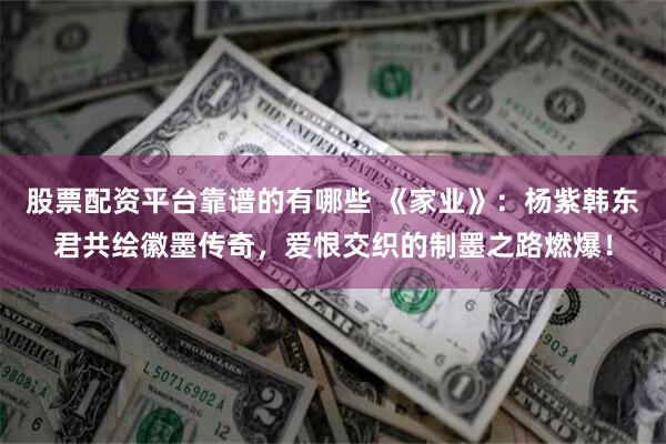 股票配资平台靠谱的有哪些 《家业》：杨紫韩东君共绘徽墨传奇，爱恨交织的制墨之路燃爆！