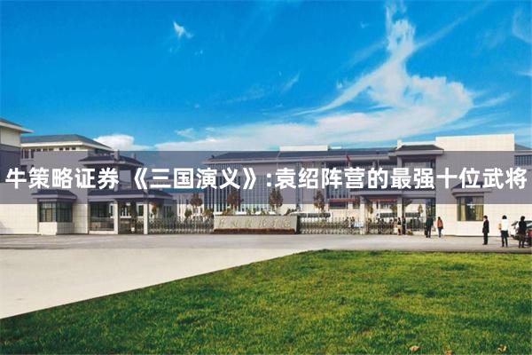 牛策略证券 《三国演义》:袁绍阵营的最强十位武将