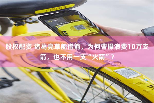 股权配资 诸葛亮草船借箭，为何曹操浪费10万支箭，也不用一支“火箭”？