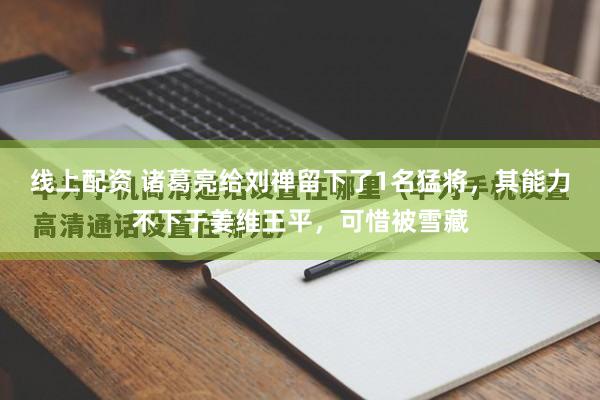 线上配资 诸葛亮给刘禅留下了1名猛将，其能力不下于姜维王平，可惜被雪藏