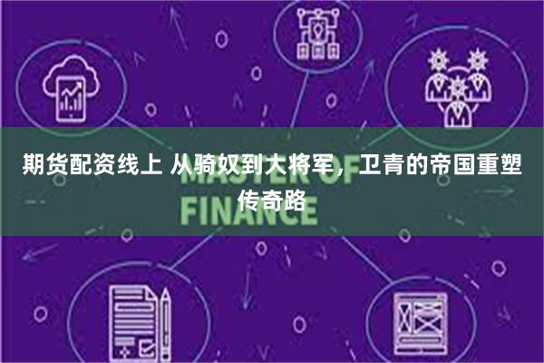 期货配资线上 从骑奴到大将军，卫青的帝国重塑传奇路