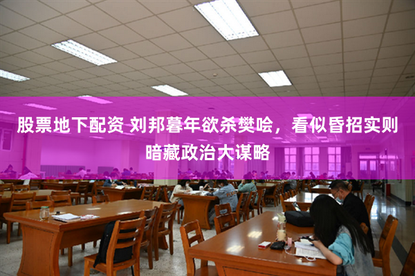 股票地下配资 刘邦暮年欲杀樊哙，看似昏招实则暗藏政治大谋略