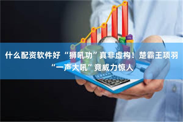 什么配资软件好 “狮吼功”真非虚构！楚霸王项羽“一声大吼”竟威力惊人