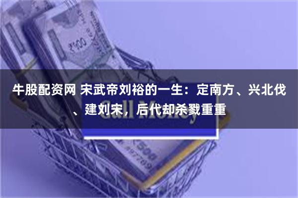 牛股配资网 宋武帝刘裕的一生：定南方、兴北伐、建刘宋，后代却杀戮重重