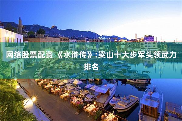 网络股票配资 《水浒传》:梁山十大步军头领武力排名