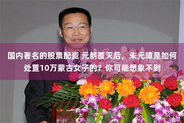 国内著名的股票配资 元朝覆灭后，朱元璋是如何处置10万蒙古女子的？你可能想象不到