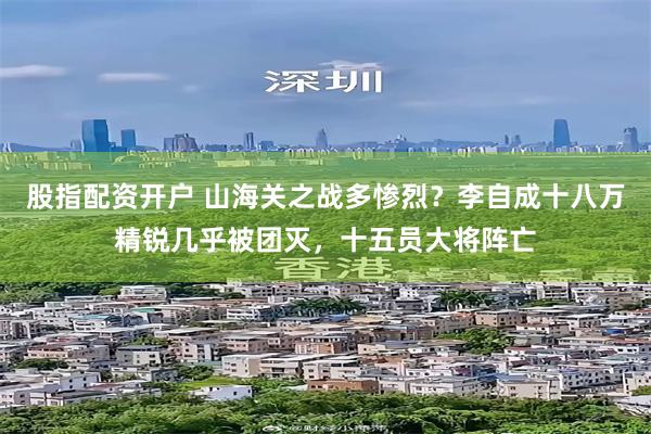 股指配资开户 山海关之战多惨烈？李自成十八万精锐几乎被团灭，十五员大将阵亡