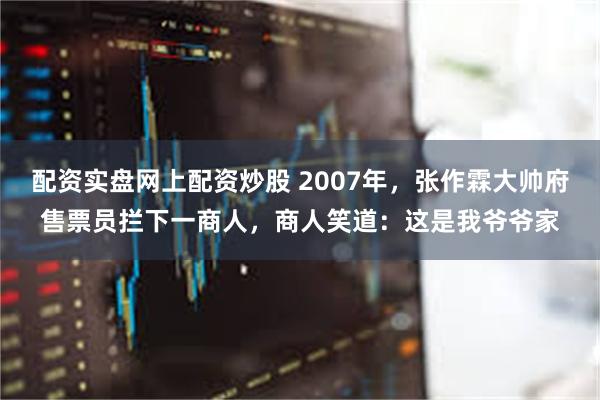 配资实盘网上配资炒股 2007年，张作霖大帅府售票员拦下一商人，商人笑道：这是我爷爷家