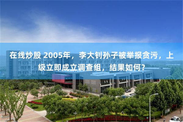 在线炒股 2005年，李大钊孙子被举报贪污，上级立即成立调查组，结果如何？
