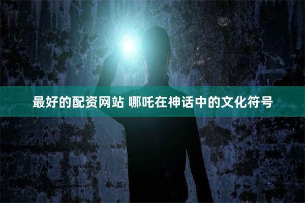 最好的配资网站 哪吒在神话中的文化符号