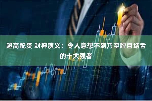 超高配资 封神演义：令人意想不到乃至瞠目结舌的十大强者