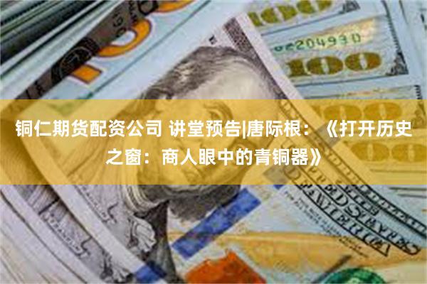 铜仁期货配资公司 讲堂预告|唐际根：《打开历史之窗：商人眼中的青铜器》