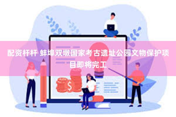 配资杆杆 蚌埠双墩国家考古遗址公园文物保护项目即将完工