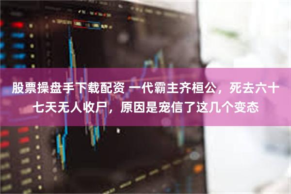 股票操盘手下载配资 一代霸主齐桓公，死去六十七天无人收尸，原因是宠信了这几个变态