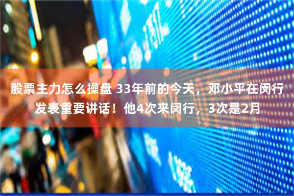股票主力怎么操盘 33年前的今天，邓小平在闵行发表重要讲话！他4次来闵行，3次是2月