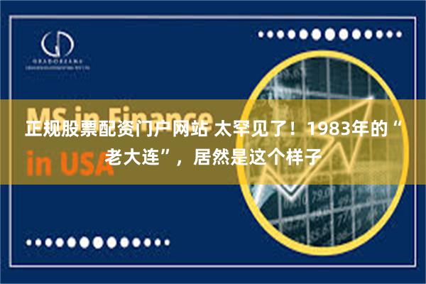 正规股票配资门户网站 太罕见了！1983年的“老大连”，居然是这个样子