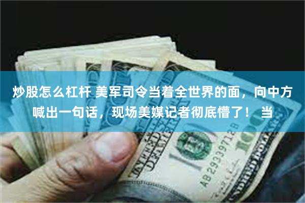 炒股怎么杠杆 美军司令当着全世界的面，向中方喊出一句话，现场美媒记者彻底懵了！ 当