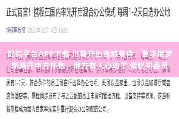 配资平台APP下载 川普开出诱惑条件，要求俄罗斯离开中方怀抱，俄方有人心动了 俄联邦委员