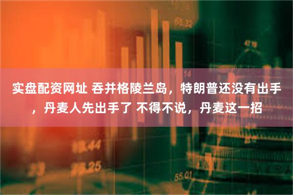 实盘配资网址 吞并格陵兰岛，特朗普还没有出手，丹麦人先出手了 不得不说，丹麦这一招