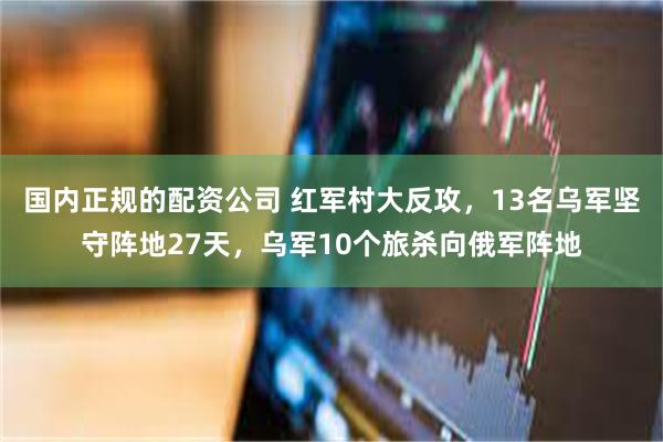 国内正规的配资公司 红军村大反攻，13名乌军坚守阵地27天，乌军10个旅杀向俄军阵地