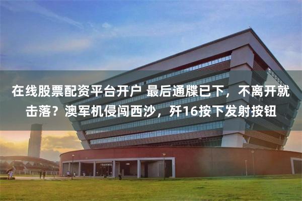 在线股票配资平台开户 最后通牒已下，不离开就击落？澳军机侵闯西沙，歼16按下发射按钮