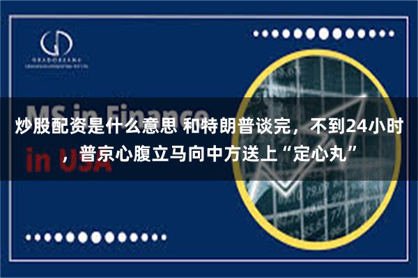 炒股配资是什么意思 和特朗普谈完，不到24小时，普京心腹立马向中方送上“定心丸”