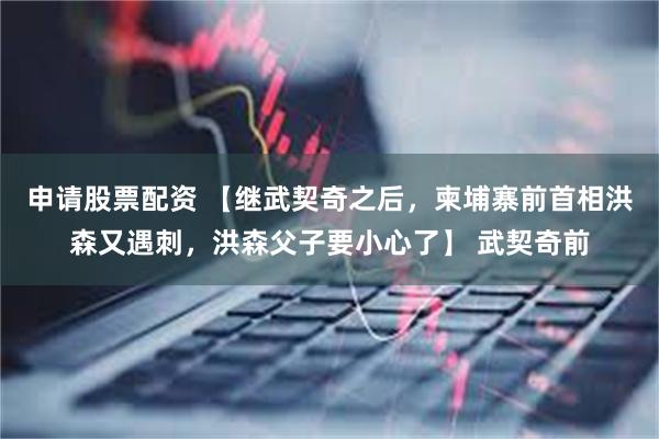 申请股票配资 【继武契奇之后，柬埔寨前首相洪森又遇刺，洪森父子要小心了】 武契奇前