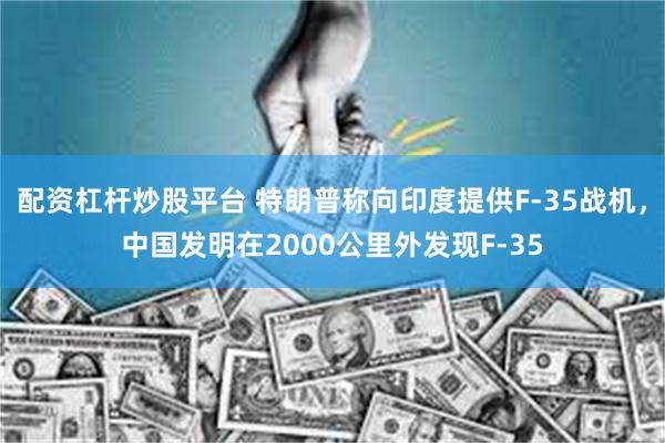 配资杠杆炒股平台 特朗普称向印度提供F-35战机，中国发明在2000公里外发现F-35