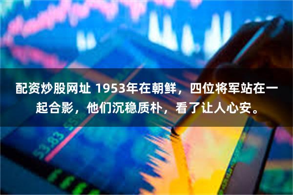 配资炒股网址 1953年在朝鲜，四位将军站在一起合影，他们沉稳质朴，看了让人心安。