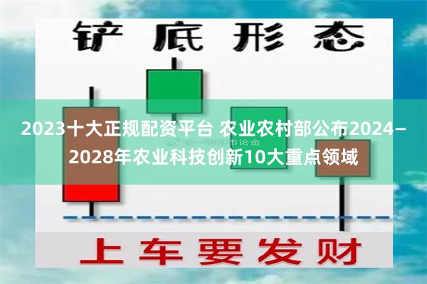 2023十大正规配资平台 农业农村部公布2024—2028年农业科技创新10大重点领域