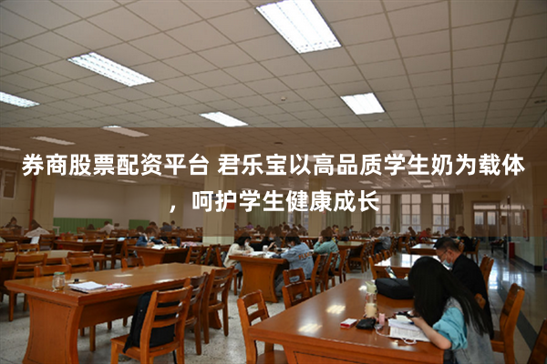 券商股票配资平台 君乐宝以高品质学生奶为载体，呵护学生健康成长
