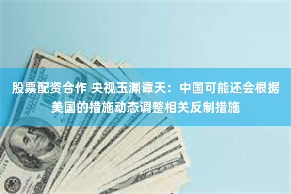 股票配资合作 央视玉渊谭天：中国可能还会根据美国的措施动态调整相关反制措施