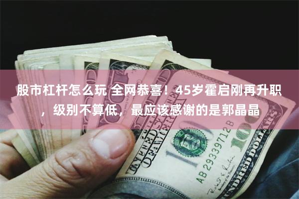 股市杠杆怎么玩 全网恭喜！45岁霍启刚再升职，级别不算低，最应该感谢的是郭晶晶