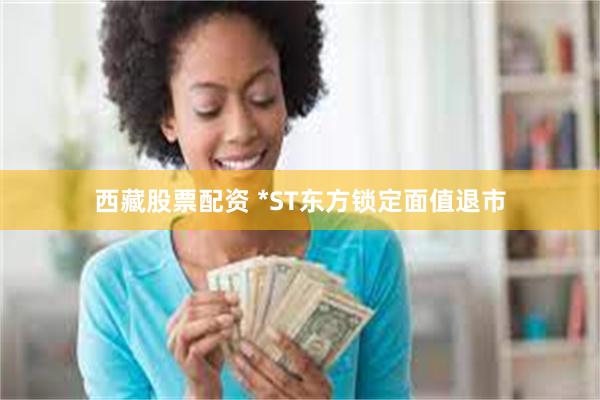 西藏股票配资 *ST东方锁定面值退市