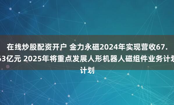 在线炒股配资开户 金力永磁2024年实现营收67.63亿元 2025年将重点发展人形机器人磁组件业务计划