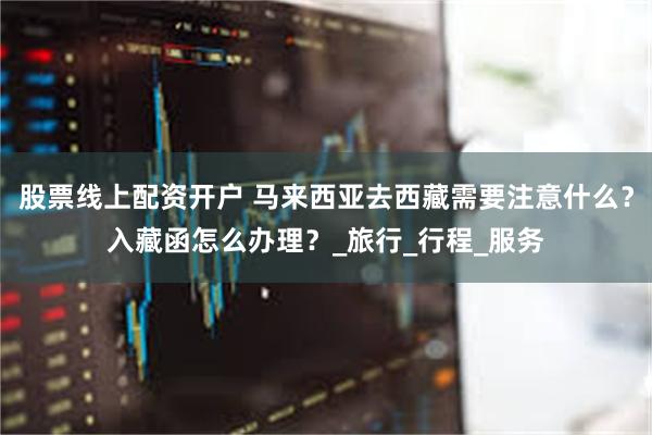 股票线上配资开户 马来西亚去西藏需要注意什么？入藏函怎么办理？_旅行_行程_服务