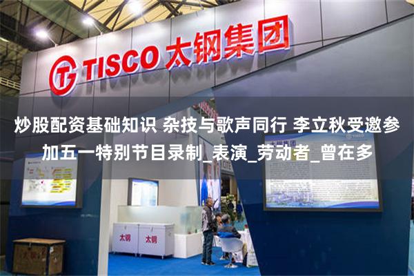 炒股配资基础知识 杂技与歌声同行 李立秋受邀参加五一特别节目录制_表演_劳动者_曾在多