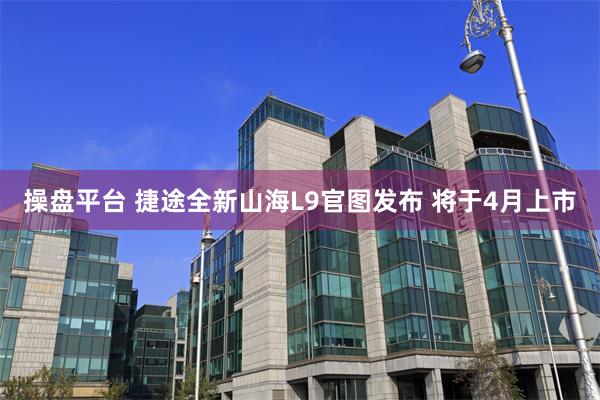 操盘平台 捷途全新山海L9官图发布 将于4月上市