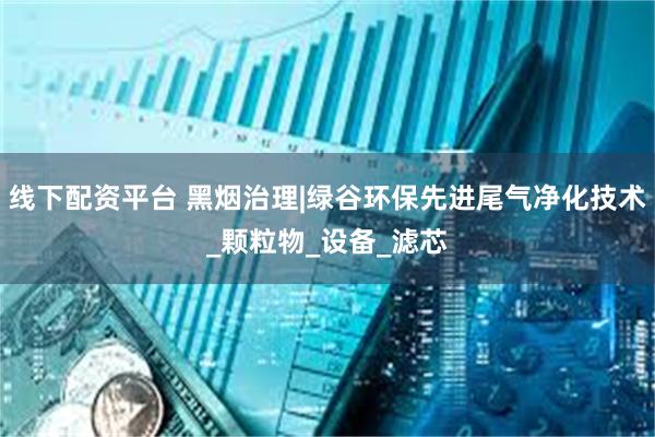 线下配资平台 黑烟治理|绿谷环保先进尾气净化技术_颗粒物_设备_滤芯