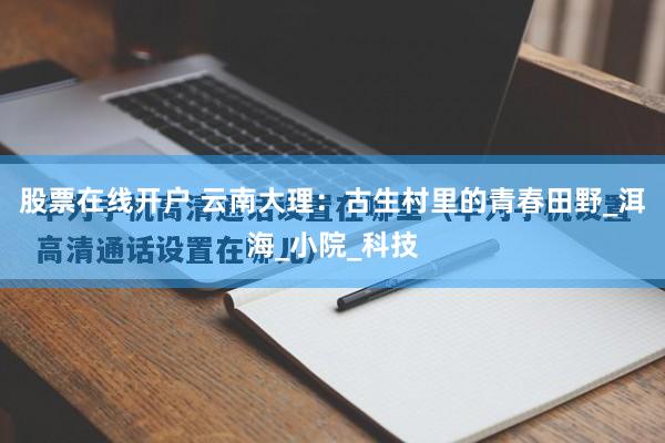 股票在线开户 云南大理：古生村里的青春田野_洱海_小院_科技
