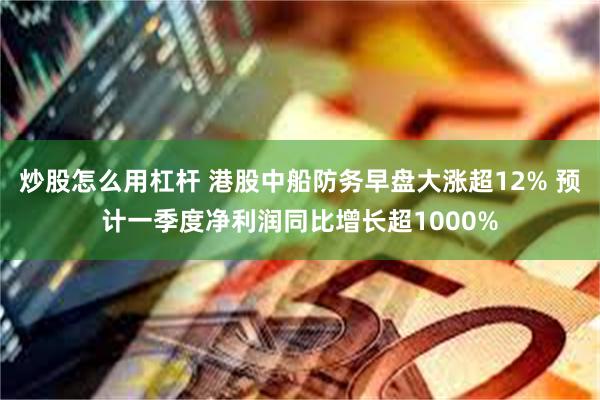 炒股怎么用杠杆 港股中船防务早盘大涨超12% 预计一季度净利润同比增长超1000%