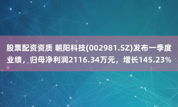 股票配资资质 朝阳科技(002981.SZ)发布一季度业绩，归母净利润2116.34万元，增长145.23%