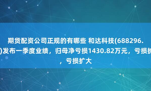 期货配资公司正规的有哪些 和达科技(688296.SH)发布一季度业绩，归母净亏损1430.82万元，亏损扩大