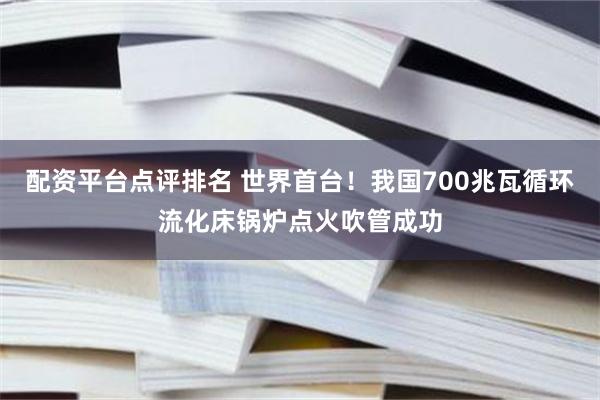 配资平台点评排名 世界首台！我国700兆瓦循环流化床锅炉点火吹管成功