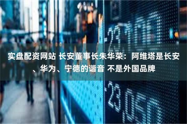 实盘配资网站 长安董事长朱华荣：阿维塔是长安、华为、宁德的谐音 不是外国品牌