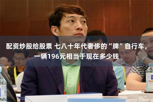 配资炒股给股票 七八十年代奢侈的“牌”自行车，一辆196元相当于现在多少钱
