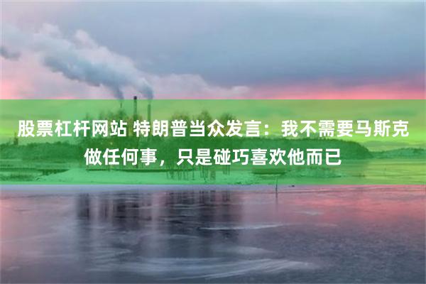 股票杠杆网站 特朗普当众发言：我不需要马斯克做任何事，只是碰巧喜欢他而已