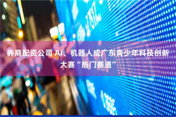 券商配资公司 AI、机器人成广东青少年科技创新大赛“热门赛道”