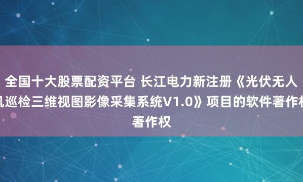 全国十大股票配资平台 长江电力新注册《光伏无人机巡检三维视图影像采集系统V1.0》项目的软件著作权